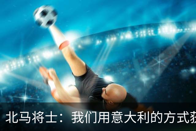 北马将士：我们用意大利的方式获胜 能赢葡萄牙